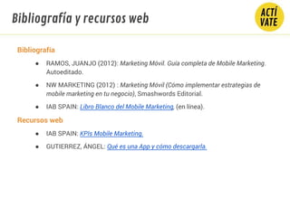 Bibliografía
● RAMOS, JUANJO (2012): Marketing Móvil. Guía completa de Mobile Marketing.
Autoeditado.
● NW MARKETING (2012) : Marketing Móvil (Cómo implementar estrategias de
mobile marketing en tu negocio), Smashwords Editorial.
● IAB SPAIN: Libro Blanco del Mobile Marketing, (en línea).
Recursos web
● IAB SPAIN: KPIs Mobile Marketing.
● GUTIERREZ, ÁNGEL: Qué es una App y cómo descargarla.
Bibliografía y recursos web
 