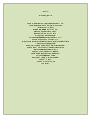 Oración
Acción de gracias.
Señor, te doy gracias por haberme dado una larga vida.
Porque la vida es el primer don que recibimos de ti
Y encierra todos los demás.
Cuando uno llega al final de esa vida,
La posee entera entre tus manos.
Esta vida es la que ofrezco, Señor,
Con todas sus alegrías y penas,
Sus buenas acciones y las que no lo fueron tanto;
Con sus entusiasmos y sus decepciones.
Al ofrecértela, te doy también a aquellos que han acompañado mi vida.
A los que ya has desaparecido
Y a los que aún llevan el peso del día que yo también llevé.
Gracias, Señor, porque me concedes estos años de paz
Para que tenga tiempo de orar ante ti.
Mientras espero que vengas a llevarme.
Dame, Señor, la transparencia del anciano,
Que no busca ya nada para él
Y sólo aspira a dejar un recuerdo de paz.
Te miro a ti, Señor.
Tu venida es para mí una luz.
(Jean Leclerq.)