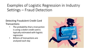 Examples of Logistic Regression in Industry
Settings – Fraud Detection
Detecting Fraudulent Credit Card
Transactions
• The probability that a transaction
is using a stolen credit card is
typically estimated with logistic
regression
• Billions of transactions are
analyzed each day
 