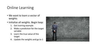 Online Learning
• We want to learn a vector of
weights
• Initialize all weights. Begin loop:
1. Get training example
2. Make a prediction for the target
variable
3. Learn the true value of the
target
4. Update the weights and go to 1
 