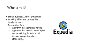 Who am I?
• Senior Business Analyst @ Expedia
• Working within the competitive
intelligence unit
• Responsible for :
• Algorithm that score new hotels
• Algorithm that predicts room nights
sold on existing Expedia hotels
• Scraping competitor sites
• Other stuff….
 