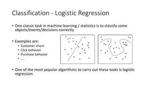 Classification - Logistic Regression
• One classic task in machine learning / statistics is to classify some
objects/events/decisions correctly
• Examples are:
• Customer churn
• Click behavior
• Purchase behavior
• ….
• One of the most popular algorithms to carry out these tasks is logistic
regression
 