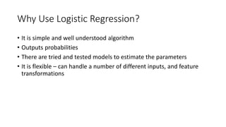 Why Use Logistic Regression?
• It is simple and well understood algorithm
• Outputs probabilities
• There are tried and tested models to estimate the parameters
• It is flexible – can handle a number of different inputs, and feature
transformations
 