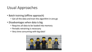 Usual Approaches
• Batch training (offline approach)
• Get all the data and train the algorithm in one go
• Disadvantages when data is big
• Requires all data to be loaded into memory
• Periodic retraining is necessary
• Very time consuming with big data!
 