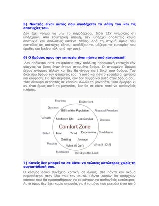 5) Νικητής είναι αυτός που αποδέχεται τα λάθη του και τις
αποτυχίες του.
Δεν έχει νόημα να μην τα παραδέχεσαι, διότι ΕΣΥ γνωρίζεις ότι
υπάρχουν. Από εσωτερική άποψη, δεν υπάρχει απολύτως καμία
αποτυχία και απολύτως κανένα λάθος. Από τη στιγμή όμως που
πιστεύεις ότι απέτυχες κάπου, αποδέξου το, μάζεψε τις εμπειρίες που
έμαθες και ξεκίνα πάλι από την αρχή.
6) Ο δρόμος προς την επιτυχία είναι πάντα υπό κατασκευή!
Δεν πρόκειται ποτέ να φτάσεις στην απόλυτη προσωπική επιτυχία εάν
ψάχνεις να βρεις έναν έτοιμο στρωμένο δρόμο. Οι στρωμένοι δρόμοι
έχουν ονόματα άλλων και δεν θα γίνουν ποτέ δικοί σου δρόμοι. Τον
δικό σου δρόμο τον φτιάχνεις εσύ. Γι αυτό και πάντα χρειάζεται εργασία
και κούραση. Για την ακρίβεια, εάν δεν συμβαίνει αυτό στον δρόμο σου,
τότε σίγουρα περπατάς σε κάποιου άλλου το μονοπάτι. Όσο όμορφο κι
αν είναι όμως αυτό το μονοπάτι, δεν θα σε κάνει ποτέ να αισθανθείς
πλήρης.
7) Κανείς δεν μπορεί να σε κάνει να νιώσεις κατώτερος χωρίς τη
συγκατάθεσή σου.
Ο κόσμος ασκεί συνέχεια κριτική, σε όλους, στα πάντα και ακόμα
περισσότερο στον ίδιο του τον εαυτό. Πάντα λοιπόν θα υπάρχουν
κάποιοι που θα προσπαθήσουν να σε κάνουν να αισθανθείς κατώτερος.
Αυτό όμως δεν έχει καμία σημασία, γιατί το μόνο που μετράει είναι αυτό
 