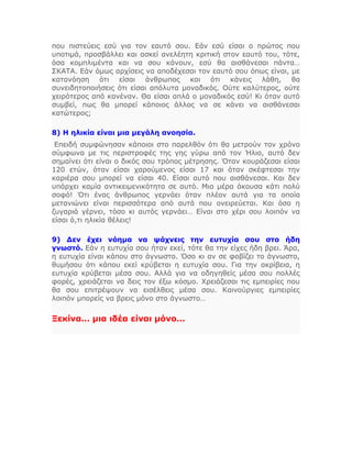 που πιστεύεις εσύ για τον εαυτό σου. Εάν εσύ είσαι ο πρώτος που
υποτιμά, προσβάλλει και ασκεί ανελέητη κριτική στον εαυτό του, τότε,
όσα κομπλιμέντα και να σου κάνουν, εσύ θα αισθάνεσαι πάντα…
ΣΚΑΤΑ. Εάν όμως αρχίσεις να αποδέχεσαι τον εαυτό σου όπως είναι, με
κατανόηση ότι είσαι άνθρωπος και ότι κάνεις λάθη, θα
συνειδητοποιήσεις ότι είσαι απόλυτα μοναδικός. Ούτε καλύτερος, ούτε
χειρότερος από κανέναν. Θα είσαι απλά ο μοναδικός εσύ! Κι όταν αυτό
συμβεί, πως θα μπορεί κάποιος άλλος να σε κάνει να αισθάνεσαι
κατώτερος;
8) Η ηλικία είναι μια μεγάλη ανοησία.
Επειδή συμφώνησαν κάποιοι στο παρελθόν ότι θα μετρούν τον χρόνο
σύμφωνα με τις περιστροφές της γης γύρω από τον Ήλιο, αυτό δεν
σημαίνει ότι είναι ο δικός σου τρόπος μέτρησης. Όταν κουράζεσαι είσαι
120 ετών, όταν είσαι χαρούμενος είσαι 17 και όταν σκέφτεσαι την
καριέρα σου μπορεί να είσαι 40. Είσαι αυτό που αισθάνεσαι. Και δεν
υπάρχει καμία αντικειμενικότητα σε αυτό. Μια μέρα άκουσα κάτι πολύ
σοφό! Ότι ένας άνθρωπος γερνάει όταν πλέον αυτά για τα οποία
μετανιώνει είναι περισσότερα από αυτά που ονειρεύεται. Και όσο η
ζυγαριά γέρνει, τόσο κι αυτός γερνάει… Είναι στο χέρι σου λοιπόν να
είσαι ό,τι ηλικία θέλεις!
9) Δεν έχει νόημα να ψάχνεις την ευτυχία σου στο ήδη
γνωστό. Εάν η ευτυχία σου ήταν εκεί, τότε θα την είχες ήδη βρει. Άρα,
η ευτυχία είναι κάπου στο άγνωστο. Όσο κι αν σε φοβίζει το άγνωστο,
θυμήσου ότι κάπου εκεί κρύβεται η ευτυχία σου. Για την ακρίβεια, η
ευτυχία κρύβεται μέσα σου. Αλλά για να οδηγηθείς μέσα σου πολλές
φορές, χρειάζεται να δεις τον έξω κόσμο. Χρειάζεσαι τις εμπειρίες που
θα σου επιτρέψουν να εισέλθεις μέσα σου. Καινούργιες εμπειρίες
λοιπόν μπορείς να βρεις μόνο στο άγνωστο…
Ξεκίνα… μια ιδέα είναι μόνο…
 