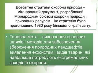 Всесвітня стратегія охорони природи –
міжнародний документ, розроблений
Міжнародним союзом охорони природи і
природних ресурсів. Цю стратегію було
проголошено 1980 року більшістю країн світу.
• Головна мета – визначення основних
шляхів і методів для забезпечення
збереження природних ландшафтів;
виявлення екосистем і видів тварин, які
найбільше потребують екстремальних
заходів її охорони.
 