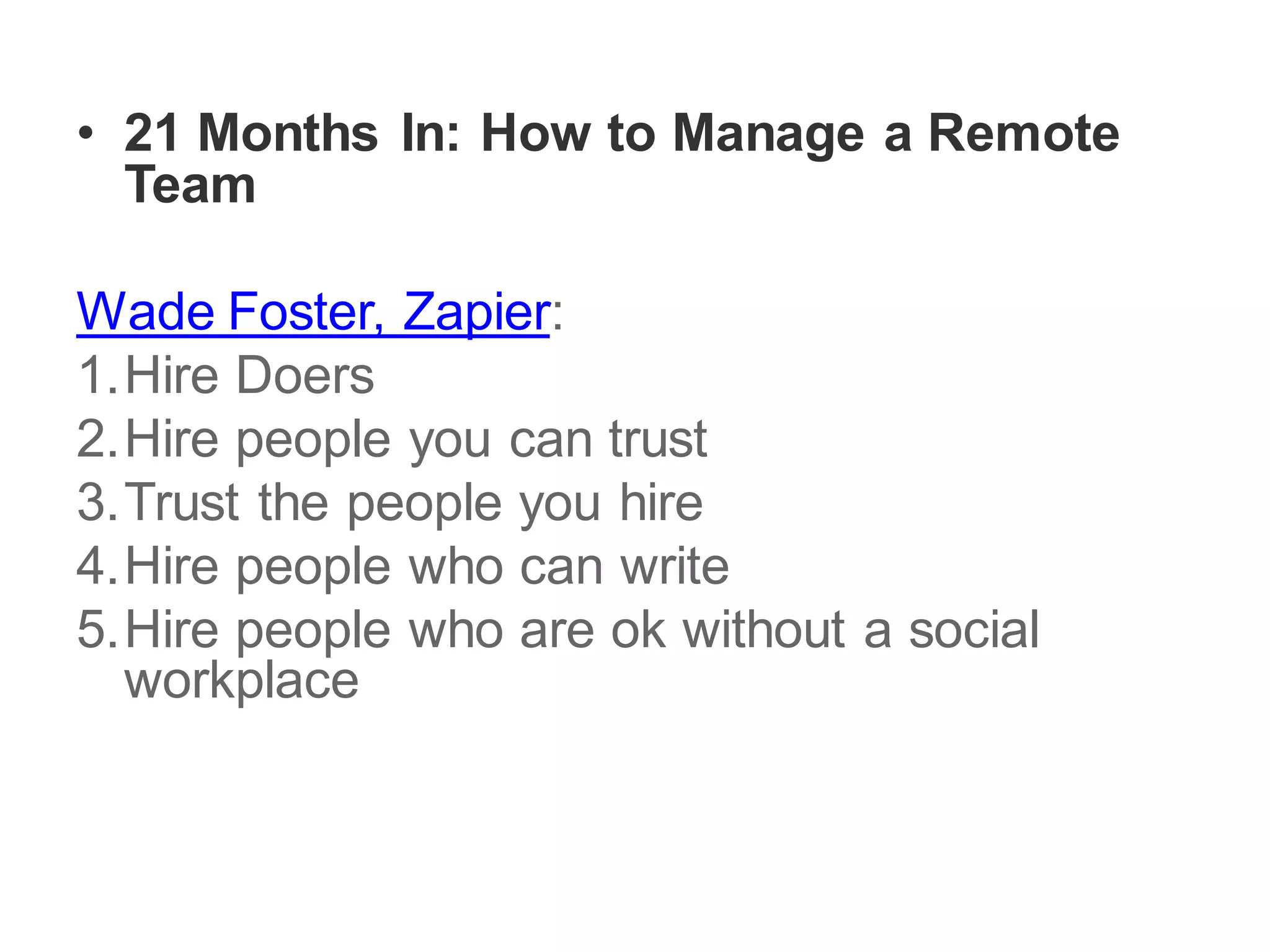 • 21 Months In: How to Manage a Remote
Team
Wade Foster, Zapier:
1.Hire Doers
2.Hire people you can trust
3.Trust the people you hire
4.Hire people who can write
5.Hire people who are ok without a social
workplace
 
