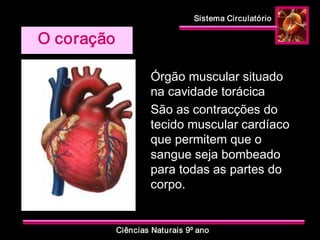 Sistema Circulatório 
Ciências Naturais 9º ano 
Órgão muscular situado 
na cavidade torácica 
São as contracções do 
tecido muscular cardíaco 
que permitem que o 
sangue seja bombeado 
para todas as partes do 
corpo. 
O coração
 