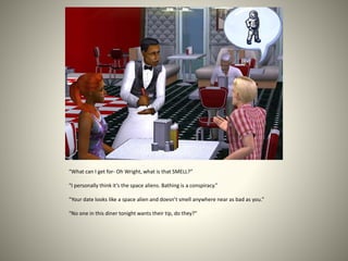 “What can I get for- Oh Wright, what is that SMELL?”
“I personally think it’s the space aliens. Bathing is a conspiracy.”
“Your date looks like a space alien and doesn’t smell anywhere near as bad as you.”
“No one in this diner tonight wants their tip, do they?”
 