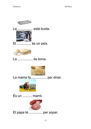 Parlem-ne Piti Roca 
12 
La ................ està buida. 
El ............... és un peix. 
La ................ és bona. 
La mama fa................. per dinar. 
És un .......... marró. 
El papa té .............. per sopar. 
 