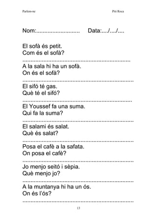 Parlem-ne Piti Roca 
13 
Nom:........................... Data:..../..../.... 
El sofà és petit. 
Com és el sofà? 
................................................................... 
A la sala hi ha un sofà. 
On és el sofà? 
..................................................................... 
El sifó té gas. 
Què té el sifó? 
.................................................................... 
El Youssef fa una suma. 
Qui fa la suma? 
..................................................................... 
El salami és salat. 
Què és salat? 
..................................................................... 
Posa el cafè a la safata. 
On posa el cafè? 
..................................................................... 
Jo menjo seitó i sèpia. 
Què menjo jo? 
..................................................................... 
A la muntanya hi ha un ós. 
On és l’ós? 
.....................................................................  