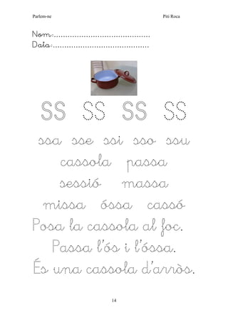 Parlem-ne Piti Roca 
14 
Nom:…………………………………… 
Data:…………………………………… 
SS SS SS SS 
ssa sse ssi sso ssu 
cassola passa sessió massa missa óssa cassó 
Posa la cassola al foc. 
Passa l’ós i l’óssa. 
És una cassola d’arròs. 
