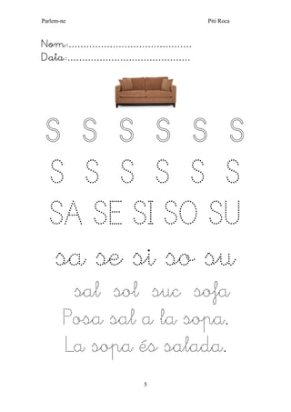 Parlem-ne Piti Roca 
5 
Nom:…………………………………… 
Data:…………………………………… 
S S S S S S S S S S S S SA SE SI SO SU sa se si so su 
sal sol suc sofa 
Posa sal a la sopa. 
La sopa és salada. 
 