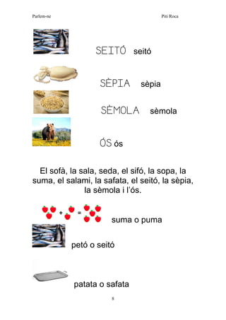 Parlem-ne Piti Roca 
8 
SEITÓ seitó 
SÈPIA sèpia 
SÈMOLA sèmola 
ÓS ós 
El sofà, la sala, seda, el sifó, la sopa, la suma, el salami, la safata, el seitó, la sèpia, la sèmola i l’ós. 
suma o puma 
petó o seitó 
patata o safata  