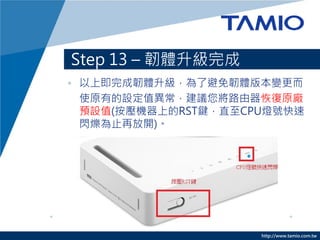 http://www.tamio.com.tw
Step 13 – 韌體升級完成
• 以上即完成韌體升級，為了避免韌體版本變更而
使原有的設定值異常，建議您將路由器恢復原廠
預設值(按壓機器上的RST鍵，直至CPU燈號快速
閃爍為止再放開)。
 