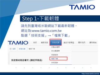 http://www.tamio.com.tw
Step 1-下載軔體
請先到臺灣塔米歐網站下載最新韌體。
網址為:www.tamio.com.tw
點選「技術支援」→「檔案下載」
 