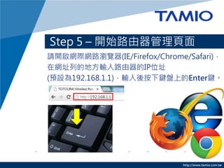 http://www.tamio.com.tw
Step 5 – 開始路由器管理頁面
請開啟網際網路瀏覽器(IE/Firefox/Chrome/Safari)，
在網址列的地方輸入路由器的IP位址
(預設為192.168.1.1)，輸入後按下鍵盤上的Enter鍵。
 