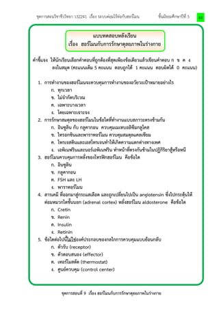 ชุดการสอนวิชาชีววิทยา ว32241 เรื่อง ระบบต่อมไร้ท่อกับฮอร์โมน ชั้นมัธยมศึกษาปีที่ 5 
ชุดการสอนที่ 9 เรื่อง ฮอร์โมนกับการรักษาดุลยภาพในร่างกาย 
41 
แบบทดสอบหลังเรียน 
เรื่อง ฮอร์โมนกับการรักษาดุลยภาพในร่างกาย 
คาชี้แจง ให้นักเรียนเลือกคาตอบที่ถูกต้องที่สุดเพียงข้อเดียวแล้วเขียนคาตอบ ก ข ค ง 
ลงในสมุด (คะแนนเต็ม 5 คะแนน ตอบถูกได้ 1 คะแนน ตอบผิดได้ 0 คะแนน) 
1. การทางานของฮอร์โมนจะควบคุมการทางานของอวัยวะเป้าหมายอย่างไร 
ก. ทุกเวลา 
ข. ไม่จากัดบริเวณ 
ค. เฉพาะบางเวลา 
ง. โดยเฉพาะเจาะจง 
2. การรักษาสมดุลของฮอร์โมนในข้อใดที่ทางานแบบสภาวะตรงข้ามกัน 
ก. อินซูลิน กับ กลูคากอน ควบคุมเมเทบอลิซึมกลูโคส 
ข. ไทรอกซินและพาราทอร์โมน ควบคุมสมดุลแคลเซียม 
ค. โพรเจสตินและเอสโทรเจนทาให้เกิดความแตกต่างทางเพศ 
ง. เอพิเนฟรินและนอร์เอพิเนฟริน ทาหน้าที่ตรงกันข้ามในปฏิกิริยาสู้หรือหนี 
3. ฮอร์โมนควบคุมการหลั่งของโทรฟิกฮอร์โมน คือข้อใด 
ก. อินซูลิน 
ข. กลูคากอน 
ค. FSH และ LH 
ง. พาราทอร์โมน 
4. สารเคมี ที่ออกมาสู่กระแสเลือด และถูกเปลี่ยนไปเป็น angiotensin ซึ่งไปกระตุ้นให้ 
ต่อมหมวกไตชั้นนอก (adrenal cortex) หลั่งฮอร์โมน aldosterone คือข้อใด 
ก. Cretin 
ข. Renin 
ค. Insulin 
ง. Retinin 
5. ข้อใดต่อไปนี้ไม่ใช่องค์ประกอบของกลไกการควบคุมแบบย้อนกลับ 
ก. ตัวรับ (receptor) 
ข. ตัวตอบสนอง (effector) 
ค. เทอร์โมสตัด (thermostat) 
ง. ศูนย์ควบคุม (control center) 
 