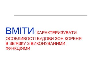 ВМІТИ: ХАРАКТЕРИЗУВАТИ 
ОСОБЛИВОСТІ БУДОВИ ЗОН КОРЕНЯ 
В ЗВ’ЯЗКУ З ВИКОНУВАНИМИ 
ФУНКЦІЯМИ 
 