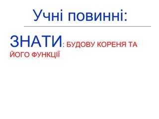 Учні повинні: 
ЗНАТИ: БУДОВУ КОРЕНЯ ТА 
ЙОГО ФУНКЦІЇ 
 