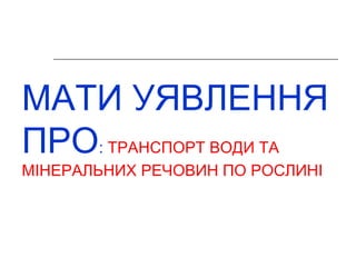 МАТИ УЯВЛЕННЯ 
ПРО: ТРАНСПОРТ ВОДИ ТА 
МІНЕРАЛЬНИХ РЕЧОВИН ПО РОСЛИНІ 
 