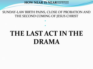 HOW NEAR IS NEAR!!!???!!!! 
SUNDAY-LAW BIRTH PAINS, CLOSE OF PROBATION AND 
THE SECOND COMING OF JESUS CHRIST 
• 
• 
THE LAST ACT IN THE 
DRAMA 
 