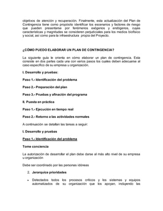 objetivos de atención y recuperación. Finalmente, esta actualización del Plan de 
Contingencia tiene como propósito identificar los escenarios y factores de riesgo 
que pueden presentarse por fenómenos exógenos y endógenos, cuyas 
características y magnitudes se consideren perjudiciales para los medios biofísico 
y social, así como para la infraestructura propia del Proyecto. 
¿CÓMO PUEDO ELABORAR UN PLAN DE CONTINGENCIA? 
La siguiente guía le orienta en cómo elaborar un plan de contingencia. Esta 
consiste en dos partes cada una con varios pasos los cuales deben adecuarse al 
caso específico de su empresa u organización. 
I. Desarrollo y pruebas: 
Paso 1.- Identificación del problema 
Paso 2.- Preparación del plan 
Paso 3.- Pruebas y afinación del programa 
II. Puesta en práctica 
Paso 1.- Ejecución en tiempo real 
Paso 2.- Retorno a las actividades normales 
A continuación se detallan las tareas a seguir: 
I. Desarrollo y pruebas 
Paso 1.- Identificación del problema 
Tome conciencia 
La autorización de desarrollar el plan debe darse al más alto nivel de su empresa 
u organización 
Debe ser coordinado por las personas idóneas 
2. Jerarquice prioridades 
 Detectados todos los procesos críticos y los sistemas y equipos 
automatizados de su organización que los apoyan, incluyendo las 
 