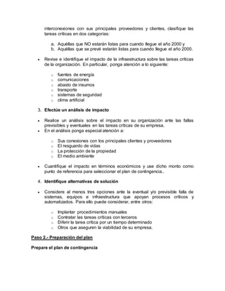 interconexiones con sus principales proveedores y clientes, clasifique las 
tareas críticas en dos categorías: 
a. Aquéllas que NO estarán listas para cuando llegue el año 2000 y 
b. Aquéllas que se prevé estarán listas para cuando llegue el año 2000. 
 Revise e identifique el impacto de la infraestructura sobre las tareas críticas 
de la organización. En particular, ponga atención a lo siguiente: 
o fuentes de energía 
o comunicaciones 
o abasto de insumos 
o transporte 
o sistemas de seguridad 
o clima artificial 
3. Efectúe un análisis de impacto 
 Realice un análisis sobre el impacto en su organización ante las fallas 
previsibles y eventuales en las tareas críticas de su empresa. 
 En el análisis ponga especial atención a: 
o Sus conexiones con los principales clientes y proveedores 
o El resguardo de vidas 
o La protección de la propiedad 
o El medio ambiente 
 Cuantifique el impacto en términos económicos y use dicho monto como 
punto de referencia para seleccionar el plan de contingencia.. 
4. Identifique alternativas de solución 
 Considere al menos tres opciones ante la eventual y/o previsible falla de 
sistemas, equipos e infraestructura que apoyan procesos críticos y 
automatizados. Para ello puede considerar, entre otros: 
o Implantar procedimientos manuales 
o Contratar las tareas críticas con terceros 
o Diferir la tarea crítica por un tiempo determinado 
o Otros que aseguren la viabilidad de su empresa. 
Paso 2.- Preparación del plan 
Prepare el plan de contingencia 
 