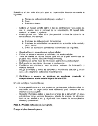 Seleccione el plan más adecuado para su organización, tomando en cuenta lo 
siguiente: 
a. Tiempo de elaboración (incluyendo pruebas) y 
b. Costo 
c. Entre otras tareas 
 Elabore un manual sencillo sobre el plan de contingencia y asegúrese de 
que lo conozca todo el personal de su organización. El manual debe 
contener, al menos, lo siguiente: 
 Objetivo(s) del plan. Defina si el plan permitirá continuar la operación de 
tareas críticas. Por ejemplo: 
a. Continuar las actividades en forma normal 
b. Continuar las actividades con un deterioro aceptable en la calidad y 
productividad 
c. Diferir las actividades por razones económicas o de seguridad. 
 Calcule el tiempo requerido para elaborar el plan. 
 Estime los recursos humanos y materiales que requiere el plan. 
 Tome en cuenta las fechas críticas para realizar el plan (desde fase de 
pruebas hasta retorno a las actividades normales). 
 Establezca un centro físico de información sobre el desarrollo del plan. 
 Defina criterios para iniciar y terminar la contingencia. 
 Establezca procedimientos para recuperar sistemas de información y 
equipos dañados 
 Incluya el nombre y forma de contactar al responsable del plan y, en su 
caso, a los integrantes del equipo de contingencia. 
2. Contribuya a generar un ambiente de confianza previendo el 
comportamiento social ante la llegada del año 2000. 
En este sentido se recomienda que: 
 Informe periódicamente a sus empleados, proveedores y clientes sobre las 
mediadas que su organización está realizando para enfrentar el reto 
informático del año 2000 
 Recopile información sobre el estado de avance de la conversión en áreas 
estratégicas como servicios bancarios, abasto de energía, de alimentos 
básicos, red telefónica, etc. y hágala del conocimiento de sus empleados, 
clientes y proveedores. 
Paso 3.- Pruebas y afinación del programa 
Ensaye el plan de contingencia 
 