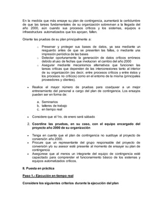 En la medida que más ensaye su plan de contingencia, aumentará la certidumbre 
de que las tareas fundamentales de su organización sobrevivan a la llegada del 
año 2000, aún cuando sus procesos críticos y los sistemas, equipos e 
infraestructura automatizados que los apoyan, fallen. 
Oriente las pruebas de su plan principalmente a: 
o Preservar y proteger sus bases de datos, ya sea mediante un 
resguardo antes de que se presenten las fallas, o mediante una 
impresión periódica de las bases 
o Detectar oportunamente la generación de datos críticos erróneos 
debido al uso de fechas que involucran el cambio del año 2000 
o Asegurar mediante mecanismos alternativos que funcionen las 
tareas críticas que dependen de las interconexiones tanto al interior 
de su organización (es decir, entre procesos críticos y entre éstos y 
los procesos no críticos) como en el entorno de la misma (principales 
proveedores y clientes). 
 Realice el mayor número de pruebas para coadyuvar a un mejor 
entrenamiento del personal a cargo del plan de contingencia. Los ensayos 
pueden ser en forma de: 
a. Seminarios 
b. talleres de trabajo 
c. en tiempo real 
 Considere que el 1ro. de enero será sábado 
2. Coordine las pruebas, en su caso, con el equipo encargado del 
proyecto año 2000 de su organización 
 Tenga en cuenta que el plan de contingencia no sustituye al proyecto de 
conversión año 2000. 
 Procure que un representante del grupo responsable del proyecto de 
conversión y/o su asesor esté presente al momento de ensayar su plan de 
contingencia 
 Asegúrese que al menos un integrante del equipo de contingencia esté 
capacitado para comprender el funcionamiento básico de los sistemas y 
equipos automatizados críticos. 
II. Puesta en práctica 
Paso 1.- Ejecución en tiempo real 
Considere los siguientes criterios durante la ejecución del plan 
 