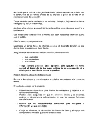 Recuerde que el plan de contingencia no busca resolver la causa de la falla, sino 
la continuidad de las tareas críticas de su empresa a pesar de la falla en los 
medios normales de operación. 
Tenga presente que la contingencia es un trabajo de equipo, bajo una situación de 
emergencia y por un corto tiempo. 
Ajústese a los criterios y procedimientos establecidos en su plan para recurrir a la 
contingencia. 
Sea flexible ante cambios sobre la marcha que sean necesarios y tome en cuenta 
sólo lo factible. 
Efectúe un monitoreo permanente. 
Establezca un centro físico de información sobre el desarrollo del plan, ya sea 
dentro de su organización o fuera de ella. 
Asegúrese que exista una red de comunicación permanente con: 
o sus empleados 
o sus proveedores 
o sus clientes 
 Tenga siempre presente otras opciones para ejecutar, en forma 
normal, el desarrollo de las tareas críticas de su organización si la 
contingencia se extiende más de lo previsto. 
Paso 2.- Retorno a las actividades normales 
Recurra a los criterios y procedimientos acordados para retornar a la operación 
normal. 
En particular, guíese por lo siguiente: 
 Procedimientos específicos para finalizar la contingencia y regresar a las 
operaciones normales. 
 Pruebas para asegurarse de que los procesos críticos y los sistemas, 
equipos e infraestructura automatizados en que se apoyan, funcionan 
apropiadamente. 
2. Guíese por los procedimientos acordados para recuperar la 
información y equipo dañados 
 Corrija los sistemas de información, las bases de datos y el equipo con 
componentes inmersos que hayan sido dañados 
 