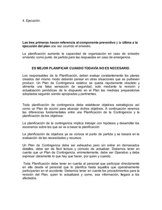 4. Ejecución. 
Las tres primeras hacen referencia al componente preventivo y la última a la 
ejecución del plan una vez ocurrido el siniestro. 
La planificación aumenta la capacidad de organización en caso de siniestro 
sirviendo como punto de partida para las respuestas en caso de emergencia. 
ES MEJOR PLANIFICAR CUANDO TODAVÍA NO ES NECESARIO. 
Los responsables de la Planificación, deben evaluar constantemente los planes 
creados del mismo modo deberán pensar en otras situaciones que se pudiesen 
producir. Un Plan de Contingencia estático se queda rápidamente obsoleto y 
alimenta una falsa sensación de seguridad, solo mediante la revisión y 
actualización periódicas de lo dispuesto en el Plan las medidas preparatorias 
adoptadas seguirán siendo apropiadas y pertinentes. 
Toda planificación de contingencia debe establecer objetivos estratégicos así 
como un Plan de acción para alcanzar dichos objetivos. A continuación veremos 
las diferencias fundamentales entre una Planificación de la Contingencia y la 
planificación de los objetivos: 
La planificación de la contingencia implica trabajar con hipótesis y desarrollar los 
escenarios sobre los que se va a basar la planificación 
La planificación de objetivos ya se conoce el punto de partida y se basará en la 
evaluación de las necesidades y recursos. 
Un Plan de Contingencia debe ser exhaustivo pero sin entrar en demasiados 
detalles, debe ser de fácil lectura y cómodo de actualizar. Debemos tener en 
cuenta que un Plan de Contingencia, eminentemente, debe ser Operativo y debe 
expresar claramente lo que hay que hacer, por quien y cuando. 
Toda Planificación debe tener en cuenta al personal que participar directamente 
en ella desde el personal que lo planifica hasta aquellos que operativamente 
participarían en el accidente. Debemos tener en cuenta los procedimientos para la 
revisión del Plan, quien lo actualizará y como, esa información, llegara a los 
afectados. 
 