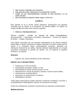  Qué recursos materiales son necesarios. 
 Qué personas están implicadas en el cumplimiento del plan. 
 Cuáles son las responsabilidades concretas de esas personas y su rol 
dentro del plan. 
 Qué protocolos de actuación deben seguir y cómo son. 
EJEMPLO 
Este ejemplo no es ni mucho menos exhaustivo. Supongamos una pequeña 
compañía que se dedica a la producción de prendas textiles. Un análisis de 
riesgos identificaría (entre otras cosas) lo siguiente: 
 Activos e interdependencias 
Oficinas centrales → Centro de proceso de datos → Computadoras y 
almacenamiento → Información de pedidos y facturación → Proceso de negocio 
de ventas → Imagen corporativa. 
Este análisis demuestra que una amenaza materializada en las oficinas centrales 
podría llegar a afectar al proceso de negocio dedicado a la venta. Aunque esto no 
impida a la compañía seguir comercializando productos, supondría una 
interrupción temporal de las ventas. Además afectaría negativamente a la imagen 
corporativa provocando la pérdida de clientes. Así, se evaluaría la siguiente 
amenaza y su impacto: 
Amenaza: 
Incendio. (los activos afectados son los anteriores). 
Impacto: (es un ejemplo ficticio) 
 Perdida de un 10% de clientes. 
 Imposibilidad de facturar durante un mes. 
 Imposibilidad de admitir pedidos durante un mes. 
 Reconstrucción manual de pedidos y facturas a partir de otras fuentes. 
 Sanciones por accidente laboral. 
 Inversiones en equipamiento y mobiliario. 
 Rehabilitación del local. 
Todas estas consecuencias pueden valorarse en términos monetarios, que junto a 
la probabilidad de materialización ofrecen una estimación del riesgo. 
El plan de contingencias contendría someramente las siguientes contramedidas: 
Medidas técnicas: 
 
