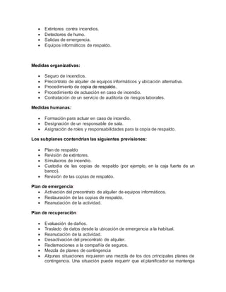  Extintores contra incendios. 
 Detectores de humo. 
 Salidas de emergencia. 
 Equipos informáticos de respaldo. 
Medidas organizativas: 
 Seguro de incendios. 
 Precontrato de alquiler de equipos informáticos y ubicación alternativa. 
 Procedimiento de copia de respaldo. 
 Procedimiento de actuación en caso de incendio. 
 Contratación de un servicio de auditoría de riesgos laborales. 
Medidas humanas: 
 Formación para actuar en caso de incendio. 
 Designación de un responsable de sala. 
 Asignación de roles y responsabilidades para la copia de respaldo. 
Los subplanes contendrían las siguientes previsiones: 
 Plan de respaldo 
 Revisión de extintores. 
 Simulacros de incendio. 
 Custodia de las copias de respaldo (por ejemplo, en la caja fuerte de un 
banco). 
 Revisión de las copias de respaldo. 
Plan de emergencia: 
 Activación del precontrato de alquiler de equipos informáticos. 
 Restauración de las copias de respaldo. 
 Reanudación de la actividad. 
Plan de recuperación: 
 Evaluación de daños. 
 Traslado de datos desde la ubicación de emergencia a la habitual. 
 Reanudación de la actividad. 
 Desactivación del precontrato de alquiler. 
 Reclamaciones a la compañía de seguros. 
 Mezcla de planes de contingencia 
 Algunas situaciones requieren una mezcla de los dos principales planes de 
contingencia. Una situación puede requerir que el planificador se mantenga 
 
