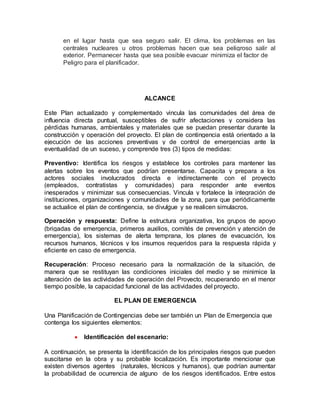 en el lugar hasta que sea seguro salir. El clima, los problemas en las 
centrales nucleares u otros problemas hacen que sea peligroso salir al 
exterior. Permanecer hasta que sea posible evacuar minimiza el factor de 
Peligro para el planificador. 
ALCANCE 
Este Plan actualizado y complementado vincula las comunidades del área de 
influencia directa puntual, susceptibles de sufrir afectaciones y considera las 
pérdidas humanas, ambientales y materiales que se puedan presentar durante la 
construcción y operación del proyecto. El plan de contingencia está orientado a la 
ejecución de las acciones preventivas y de control de emergencias ante la 
eventualidad de un suceso, y comprende tres (3) tipos de medidas: 
Preventivo: Identifica los riesgos y establece los controles para mantener las 
alertas sobre los eventos que podrían presentarse. Capacita y prepara a los 
actores sociales involucrados directa e indirectamente con el proyecto 
(empleados, contratistas y comunidades) para responder ante eventos 
inesperados y minimizar sus consecuencias. Vincula y fortalece la integración de 
instituciones, organizaciones y comunidades de la zona, para que periódicamente 
se actualice el plan de contingencia, se divulgue y se realicen simulacros. 
Operación y respuesta: Define la estructura organizativa, los grupos de apoyo 
(brigadas de emergencia, primeros auxilios, comités de prevención y atención de 
emergencia), los sistemas de alerta temprana, los planes de evacuación, los 
recursos humanos, técnicos y los insumos requeridos para la respuesta rápida y 
eficiente en caso de emergencia. 
Recuperación: Proceso necesario para la normalización de la situación, de 
manera que se restituyan las condiciones iniciales del medio y se minimice la 
alteración de las actividades de operación del Proyecto, recuperando en el menor 
tiempo posible, la capacidad funcional de las actividades del proyecto. 
EL PLAN DE EMERGENCIA 
Una Planificación de Contingencias debe ser también un Plan de Emergencia que 
contenga los siguientes elementos: 
 Identificación del escenario: 
A continuación, se presenta la identificación de los principales riesgos que pueden 
suscitarse en la obra y su probable localización. Es importante mencionar que 
existen diversos agentes (naturales, técnicos y humanos), que podrían aumentar 
la probabilidad de ocurrencia de alguno de los riesgos identificados. Entre estos 
 