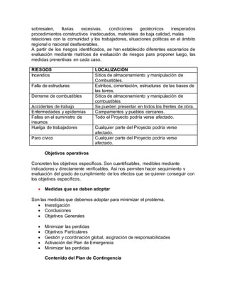 sobresalen, lluvias excesivas, condiciones geotécnicos inesperados 
procedimientos constructivos inadecuados, materiales de baja calidad, malas 
relaciones con la comunidad y los trabajadores, situaciones políticas en el ámbito 
regional o nacional desfavorables. 
A partir de los riesgos identificados, se han establecido diferentes escenarios de 
evaluación mediante matrices de evaluación de riesgos para proponer luego, las 
medidas preventivas en cada caso. 
RIESGOS LOCALIZACIÓN 
Incendios Sitios de almacenamiento y manipulación de 
Combustibles. 
Falla de estructuras Estribos, cimentación, estructuras de las bases de 
las torres. 
Derrame de combustibles Sitios de almacenamiento y manipulación de 
combustibles 
Accidentes de trabajo Se pueden presentar en todos los frentes de obra. 
Enfermedades y epidemias Campamentos y pueblos cercanos. 
Fallas en el suministro de 
Todo el Proyecto podría verse afectado. 
insumos 
Huelga de trabajadores Cualquier parte del Proyecto podría verse 
afectado. 
Paro cívico Cualquier parte del Proyecto podría verse 
afectado. 
Objetivos operativos 
Concreten los objetivos específicos. Son cuantificables, medibles mediante 
indicadores y directamente verificables. Así nos permiten hacer seguimiento y 
evaluación del grado de cumplimiento de los efectos que se quieren conseguir con 
los objetivos específicos. 
 Medidas que se deben adoptar 
Son las medidas que debemos adoptar para minimizar el problema. 
 Investigación 
 Conclusiones 
 Objetivos Generales 
 Minimizar las perdidas 
 Objetivos Particulares 
 Gestión y coordinación global, asignación de responsabilidades 
 Activación del Plan de Emergencia 
 Minimizar las perdidas 
Contenido del Plan de Contingencia 
 