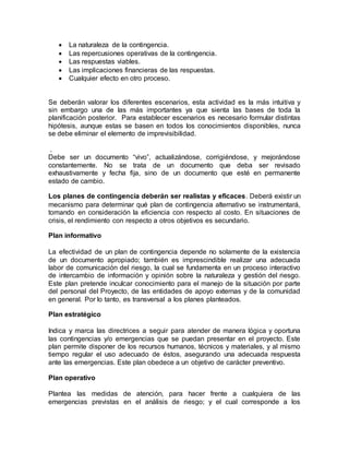  La naturaleza de la contingencia. 
 Las repercusiones operativas de la contingencia. 
 Las respuestas viables. 
 Las implicaciones financieras de las respuestas. 
 Cualquier efecto en otro proceso. 
Se deberán valorar los diferentes escenarios, esta actividad es la más intuitiva y 
sin embargo una de las más importantes ya que sienta las bases de toda la 
planificación posterior. Para establecer escenarios es necesario formular distintas 
hipótesis, aunque estas se basen en todos los conocimientos disponibles, nunca 
se debe eliminar el elemento de imprevisibilidad. 
. 
Debe ser un documento “vivo”, actualizándose, corrigiéndose, y mejorándose 
constantemente. No se trata de un documento que deba ser revisado 
exhaustivamente y fecha fija, sino de un documento que esté en permanente 
estado de cambio. 
Los planes de contingencia deberán ser realistas y eficaces. Deberá existir un 
mecanismo para determinar qué plan de contingencia alternativo se instrumentará, 
tomando en consideración la eficiencia con respecto al costo. En situaciones de 
crisis, el rendimiento con respecto a otros objetivos es secundario. 
Plan informativo 
La efectividad de un plan de contingencia depende no solamente de la existencia 
de un documento apropiado; también es imprescindible realizar una adecuada 
labor de comunicación del riesgo, la cual se fundamenta en un proceso interactivo 
de intercambio de información y opinión sobre la naturaleza y gestión del riesgo. 
Este plan pretende inculcar conocimiento para el manejo de la situación por parte 
del personal del Proyecto, de las entidades de apoyo externas y de la comunidad 
en general. Por lo tanto, es transversal a los planes planteados. 
Plan estratégico 
Indica y marca las directrices a seguir para atender de manera lógica y oportuna 
las contingencias y/o emergencias que se puedan presentar en el proyecto. Este 
plan permite disponer de los recursos humanos, técnicos y materiales, y al mismo 
tiempo regular el uso adecuado de éstos, asegurando una adecuada respuesta 
ante las emergencias. Este plan obedece a un objetivo de carácter preventivo. 
Plan operativo 
Plantea las medidas de atención, para hacer frente a cualquiera de las 
emergencias previstas en el análisis de riesgo; y el cual corresponde a los 
 