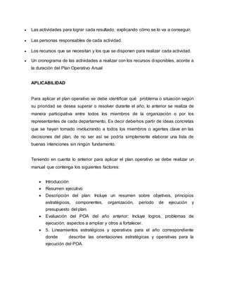  Las actividades para lograr cada resultado, explicando cómo se lo va a conseguir. 
 Las personas responsables de cada actividad. 
 Los recursos que se necesitan y los que se disponen para realizar cada actividad. 
 Un cronograma de las actividades a realizar con los recursos disponibles, acorde a 
la duración del Plan Operativo Anual 
APLICABILIDAD 
Para aplicar el plan operativo se debe identificar qué problema o situación según 
su prioridad se desea superar o resolver durante el año, lo anterior se realiza de 
manera participativa entre todos los miembros de la organización o por los 
representantes de cada departamento, Es decir debemos partir de ideas concretas 
que se hayan tomado involucrando a todos los miembros o agentes clave en las 
decisiones del plan, de no ser así se podría simplemente elaborar una lista de 
buenas intenciones sin ningún fundamento. 
Teniendo en cuenta lo anterior para aplicar el plan operativo se debe realizar un 
manual que contenga los siguientes factores: 
 Introducción 
 Resumen ejecutivo 
 Descripción del plan: Incluye un resumen sobre objetivos, principios 
estratégicos, componentes, organización, período de ejecución y 
presupuesto del plan. 
 Evaluación del POA del año anterior: Incluye logros, problemas de 
ejecución, aspectos a ampliar y otros a fortalecer. 
 5. Lineamientos estratégicos y operativos para el año correspondiente 
donde describe las orientaciones estratégicas y operativas para la 
ejecución del POA. 
 