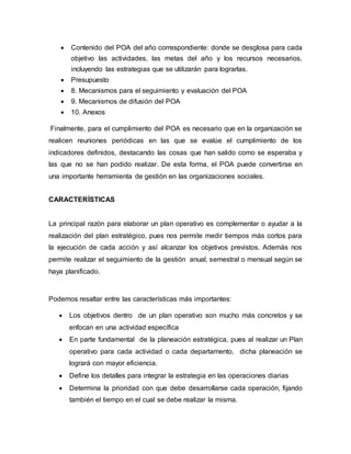  Contenido del POA del año correspondiente: donde se desglosa para cada 
objetivo las actividades, las metas del año y los recursos necesarios, 
incluyendo las estrategias que se utilizarán para lograrlas. 
 Presupuesto 
 8. Mecanismos para el seguimiento y evaluación del POA 
 9. Mecanismos de difusión del POA 
 10. Anexos 
Finalmente, para el cumplimiento del POA es necesario que en la organización se 
realicen reuniones periódicas en las que se evalúe el cumplimiento de los 
indicadores definidos, destacando las cosas que han salido como se esperaba y 
las que no se han podido realizar. De esta forma, el POA puede convertirse en 
una importante herramienta de gestión en las organizaciones sociales. 
CARACTERÍSTICAS 
La principal razón para elaborar un plan operativo es complementar o ayudar a la 
realización del plan estratégico, pues nos permite medir tiempos más cortos para 
la ejecución de cada acción y así alcanzar los objetivos previstos. Además nos 
permite realizar el seguimiento de la gestión anual, semestral o mensual según se 
haya planificado. 
Podemos resaltar entre las características más importantes: 
 Los objetivos dentro de un plan operativo son mucho más concretos y se 
enfocan en una actividad específica 
 En parte fundamental de la planeación estratégica, pues al realizar un Plan 
operativo para cada actividad o cada departamento, dicha planeación se 
logrará con mayor eficiencia. 
 Define los detalles para integrar la estrategia en las operaciones diarias 
 Determina la prioridad con que debe desarrollarse cada operación, fijando 
también el tiempo en el cual se debe realizar la misma. 
 