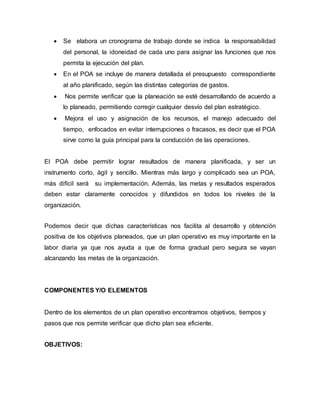  Se elabora un cronograma de trabajo donde se indica la responsabilidad 
del personal, la idoneidad de cada uno para asignar las funciones que nos 
permita la ejecución del plan. 
 En el POA se incluye de manera detallada el presupuesto correspondiente 
al año planificado, según las distintas categorías de gastos. 
 Nos permite verificar que la planeación se esté desarrollando de acuerdo a 
lo planeado, permitiendo corregir cualquier desvío del plan estratégico. 
 Mejora el uso y asignación de los recursos, el manejo adecuado del 
tiempo, enfocados en evitar interrupciones o fracasos, es decir que el POA 
sirve como la guía principal para la conducción de las operaciones. 
El POA debe permitir lograr resultados de manera planificada, y ser un 
instrumento corto, ágil y sencillo. Mientras más largo y complicado sea un POA, 
más difícil será su implementación. Además, las metas y resultados esperados 
deben estar claramente conocidos y difundidos en todos los niveles de la 
organización. 
Podemos decir que dichas características nos facilita al desarrollo y obtención 
positiva de los objetivos planeados, que un plan operativo es muy importante en la 
labor diaria ya que nos ayuda a que de forma gradual pero segura se vayan 
alcanzando las metas de la organización. 
COMPONENTES Y/O ELEMENTOS 
Dentro de los elementos de un plan operativo encontramos objetivos, tiempos y 
pasos que nos permite verificar que dicho plan sea eficiente. 
OBJETIVOS: 
 