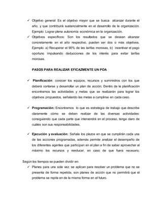 Objetivo general: Es el objetivo mayor que se busca alcanzar durante el 
año, y que contribuirá sustancialmente en el desarrollo de la organización. 
Ejemplo: Lograr plena autonomía económica en la organización. 
 Objetivos específicos: Son los resultados que se desean alcanzar 
concretamente en el año respectivo, pueden ser dos o más objetivos. 
Ejemplo: a) Recuperar el 90% de las tarifas morosas, b) incentivar el pago 
oportuno impulsando deducciones de los interés para evitar tarifas 
morosas. 
PASOS PARA REALIZAR EFICAZMENTE UN POA 
 Planificación: conocer los equipos, recursos y suministros con los que 
deberá contarse y desarrollar un plan de acción. Dentro de la planificación 
encontramos las actividades y metas que se realizarán para lograr los 
objetivos propuestos, señalando las metas a cumplirse en cada caso. 
 Programación: Encontramos lo que es estrategia de trabajo que describe 
claramente cómo se deben realizar de las diversas actividades: 
consiguiendo que cada parte que intervendrá en el proceso, tenga claro de 
cuáles son sus responsabilidades. 
 Ejecución y evaluación: Señala los plazos en que se cumplirán cada una 
de las acciones programadas, además permite analizar el desempeño de 
los diferentes agentes que participan en el plan a fin de saber aprovechar al 
máximo los recursos y reeducar, en caso de que fuera necesario. 
Según los tiempos se pueden dividir en: 
 Planes para una sola vez: se aplican para resolver un problema que no se 
presenta de forma repetida, son planes de acción que no permitirá que el 
problema se repita en de la misma forma en el futuro. 
 
