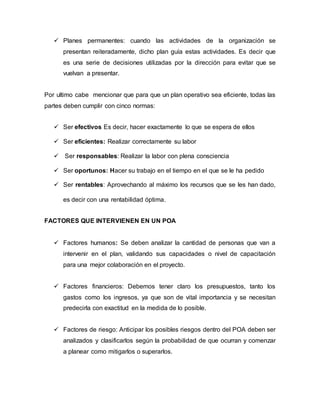  Planes permanentes: cuando las actividades de la organización se 
presentan reiteradamente, dicho plan guía estas actividades. Es decir que 
es una serie de decisiones utilizadas por la dirección para evitar que se 
vuelvan a presentar. 
Por ultimo cabe mencionar que para que un plan operativo sea eficiente, todas las 
partes deben cumplir con cinco normas: 
 Ser efectivos Es decir, hacer exactamente lo que se espera de ellos 
 Ser eficientes: Realizar correctamente su labor 
 Ser responsables: Realizar la labor con plena consciencia 
 Ser oportunos: Hacer su trabajo en el tiempo en el que se le ha pedido 
 Ser rentables: Aprovechando al máximo los recursos que se les han dado, 
es decir con una rentabilidad óptima. 
FACTORES QUE INTERVIENEN EN UN POA 
 Factores humanos: Se deben analizar la cantidad de personas que van a 
intervenir en el plan, validando sus capacidades o nivel de capacitación 
para una mejor colaboración en el proyecto. 
 Factores financieros: Debemos tener claro los presupuestos, tanto los 
gastos como los ingresos, ya que son de vital importancia y se necesitan 
predecirla con exactitud en la medida de lo posible. 
 Factores de riesgo: Anticipar los posibles riesgos dentro del POA deben ser 
analizados y clasificarlos según la probabilidad de que ocurran y comenzar 
a planear como mitigarlos o superarlos. 
 