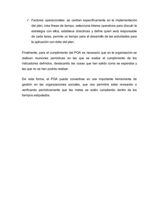  Factores operacionales: se centran específicamente en la implementación 
del plan, crea líneas de tiempo, selecciona lideres operativos para discutir la 
estrategia con ellos, establece directrices y define quien será responsable 
de cada tarea, permite un tiempo para el desarrollo de las actividades para 
la aplicación con éxito del plan. 
Finalmente, para el cumplimiento del POA es necesario que en la organización se 
realicen reuniones periódicas en las que se evalúe el cumplimiento de los 
indicadores definidos, destacando las cosas que han salido como se esperaba y 
las que no se han podido realizar. 
De esta forma, el POA puede convertirse en una importante herramienta de 
gestión en las organizaciones sociales, que nos permitirá estar revisando o 
verificando periódicamente que las metas se estén cumpliendo dentro de los 
tiempos estipulados. 
