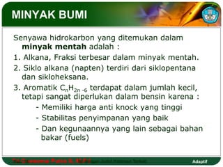 MINYAK BUMI 
Senyawa hidrokarbon yang ditemukan dalam 
minyak mentah adalah : 
1. Alkana, Fraksi terbesar dalam minyak mentah. 
2. Siklo alkana (napten) terdiri dari siklopentana 
dan sikloheksana. 
3. Aromatik CnH2n -6 terdapat dalam jumlah kecil, 
tetapi sangat diperlukan dalam bensin karena : 
- Memiliki harga anti knock yang tinggi 
- Stabilitas penyimpanan yang baik 
- Dan kegunaannya yang lain sebagai bahan 
bakar (fuels) 
Tri Hal.: Goesema 16 Putra S, M.Isi Pd dengan Judul Halaman Terkait 
Adaptif 
 