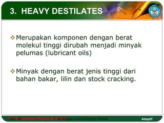 3. HEAVY DESTILATES 
Merupakan komponen dengan berat 
molekul tinggi dirubah menjadi minyak 
pelumas (lubricant oils) 
Minyak dengan berat jenis tinggi dari 
bahan bakar, lilin dan stock cracking. 
Tri Hal.: Goesema 20 Putra S, M.Isi Pd dengan Judul Halaman Terkait 
Adaptif 
 