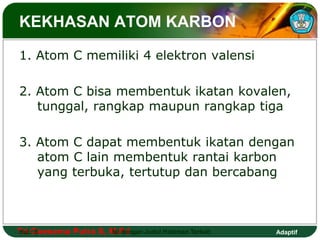 KEKHASAN ATOM KARBON 
1. Atom C memiliki 4 elektron valensi 
2. Atom C bisa membentuk ikatan kovalen, 
tunggal, rangkap maupun rangkap tiga 
3. Atom C dapat membentuk ikatan dengan 
atom C lain membentuk rantai karbon 
yang terbuka, tertutup dan bercabang 
Tri Hal.: Goesema 5 Putra S, M.Isi Pd dengan Judul Halaman Terkait 
Adaptif 
 
