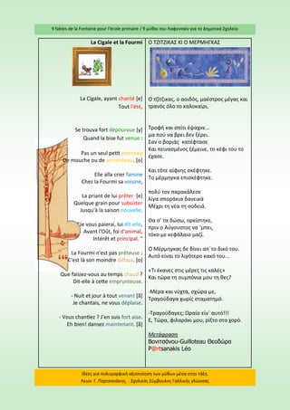 9 fables de la Fontaine pour l’école primaire / 9 μύθοι του Λαφονταίν για το Δημοτικό Σχολείο 
Ιδέες για πολυμορφική αξιοποίηση των μύθων μέσα στην τάξη. Λεων. Γ. Παρτσανάκης, Σχολικός Σύμβουλος Γαλλικής γλώσσας 
La Cigale et la Fourmi 
La Cigale, ayant chanté [e] Tout l'été, 
Se trouva fort dépourvue [y] Quand la bise fut venue : 
Pas un seul petit morceau De mouche ou de vermisseau. [o] 
Elle alla crier famine Chez la Fourmi sa voisine, 
La priant de lui prêter [e] Quelque grain pour subsister Jusqu'à la saison nouvelle. 
"Je vous paierai, lui dit-elle, Avant l'Oût, foi d'animal, Intérêt et principal. " 
La Fourmi n'est pas prêteuse : C'est là son moindre défaut. [o] 
Que faisiez-vous au temps chaud ? Dit-elle à cette emprunteuse. 
- Nuit et jour à tout venant [ã] Je chantais, ne vous déplaise. 
- Vous chantiez ? J’en suis fort aise. Eh bien! dansez maintenant. [ã] 
Ο ΤΖΙΤΖΙΚΑΣ ΚΙ Ο ΜΕΡΜΗΓΚΑΣ 
Ο τζίτζικας, ο αοιδός, μαέστρος μέγας και τρανός όλο το καλοκαίρι, 
Τροφή και σπίτι έψαχνε… 
μα πού να βρει δεν ξέρει. 
Σαν ο βοριάς κατέφτασε 
Και πεινασμένος ξέμεινε, το κέφι του το έχασε. 
Και τότε αίφνης σκέφτηκε. 
Το μέρμηγκα επισκέφτηκε. 
πολύ τον παρακάλεσε 
λίγα σποράκια δανεικά 
Μέχρι τη νέα τη σοδειά. 
Θα σ’ τα δώσω, ορκίστηκε, 
πριν ο Αύγουστος να ‘μπει, 
τόκο με κεφάλαιο μαζί. 
Ο Μέρμηγκας δε δίνει απ΄το δικό του. 
Αυτό είναι το λιγότερο κακό του... 
«Tι έκανες στις μέρες τις καλές» 
Και τώρα τη συμπόνια μου τη θες? 
-Μέρα και νύχτα, σχώρα με, 
Τραγούδαγα χωρίς σταματημό. 
-Τραγούδαγες; Ωραίο είν΄ αυτό!!! 
Ε, Τώρα, φιλαράκι μου, ρίξτο στο χορό. 
Μετάφραση 
Βονιτσάνου-Guilloteau Θεοδώρα 
P@rtsanakis Léo  