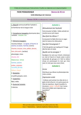 9 fables de la Fontaine pour l’école primaire / 9 μύθοι του Λαφονταίν για το Δημοτικό Σχολείο 
Ιδέες για πολυμορφική αξιοποίηση των μύθων μέσα στην τάξη. Λεων. Γ. Παρτσανάκης, Σχολικός Σύμβουλος Γαλλικής γλώσσας 
FICHE PEDAGOGIQUE Séance de 45 mn 
Unité didactique de 3 séances 
Niveau CECRL A1 débutant A1 « moyen » 
1. Objectif communicatif de l’activité 1 
Se familiariser de la langue orale 
2. Compétence langagière dominante dans l’activité : écouter, lire 
3. Eléments langagiers 
nouveau lexique : la cigale, la fourmi, la voisine, la saison, l’animal, (noms) 
Chanter, trouver, crier, prêter, danser, 
faire, dire venir, (verbes) 
phonologie, rimes 
Chanté, été 
Dépourvue, venue 
Famine, voisine 
prêter, subsister nouvelle, dit-elle 
Défaut, chaud 
4. Modalités : 
en petits groupes, seuls. 
5. Support(s) : 
Mp3, vidéo 
6. Durée de l’activité : 
3 séances 
Activité 1. 
Déroulement de l’activité 
Faire écouter la fable : Cette activité né- cessite aucun pré-requis 
Que font les élèves ? 
Ils écoutent la fable être lue en regar- dant le texte et la réécoutent 
Que fait l’enseignant ? 
Il fait des gestes qui expliquent l’image décrite dans le texte 
Quelle est la consigne ? 
Soulignez les sons qui riment, choisissez un mot et lisez-le à haute voix) à votre camarade de groupe et il fait la même chose en prononçant le mot qui rime avec le mot que vous avez choisi. 
Activité 2. 
Ecrire 
Distribuez aux élèves la photocopie des mots-croisés. 
Expression orale 
2 élèves vont animer les rôles de la ci- gale et de la fourmi. Un autre jouera le rôle du reporteur. Ayant travailler la structure: aimer + infinitif, les 2 carac- tères de la fable vont répondre aux questions* 
 