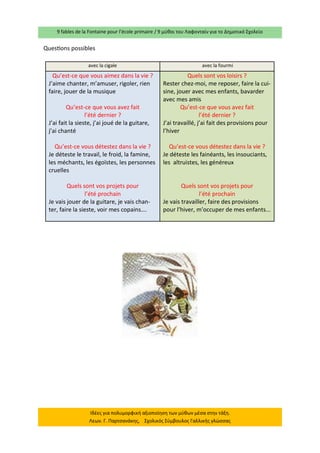 9 fables de la Fontaine pour l’école primaire / 9 μύθοι του Λαφονταίν για το Δημοτικό Σχολείο 
Ιδέες για πολυμορφική αξιοποίηση των μύθων μέσα στην τάξη. Λεων. Γ. Παρτσανάκης, Σχολικός Σύμβουλος Γαλλικής γλώσσας 
Questions possibles 
avec la cigale 
avec la fourmi 
Qu’est-ce que vous aimez dans la vie ? 
J’aime chanter, m’amuser, rigoler, rien faire, jouer de la musique 
Qu’est-ce que vous avez fait 
l’été dernier ? 
J’ai fait la sieste, j’ai joué de la guitare, j’ai chanté 
Qu’est-ce vous détestez dans la vie ? 
Je déteste le travail, le froid, la famine, les méchants, les égoïstes, les personnes cruelles 
Quels sont vos projets pour 
l’été prochain 
Je vais jouer de la guitare, je vais chan- ter, faire la sieste, voir mes copains…. 
Quels sont vos loisirs ? 
Rester chez-moi, me reposer, faire la cui- sine, jouer avec mes enfants, bavarder avec mes amis 
Qu’est-ce que vous avez fait 
l’été dernier ? 
J’ai travaillé, j’ai fait des provisions pour l’hiver 
Qu’est-ce vous détestez dans la vie ? 
Je déteste les fainéants, les insouciants, les altruistes, les généreux 
Quels sont vos projets pour 
l’été prochain 
Je vais travailler, faire des provisions pour l’hiver, m’occuper de mes enfants... 
 